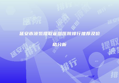 延安市液氮提取雀斑医院排行推荐及价格分析