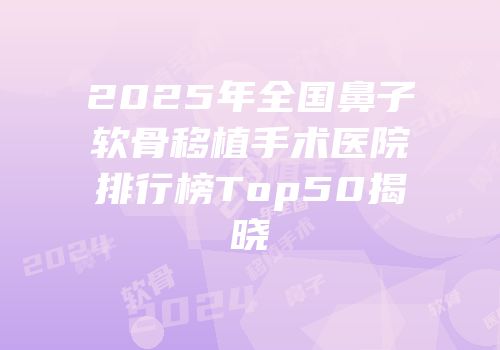 2025年全国鼻子软骨移植手术医院排行榜Top50揭晓