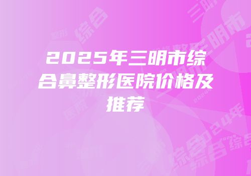 2025年三明市综合鼻整形医院价格及推荐