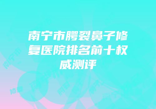 南宁市腭裂鼻子修复医院排名前十权威测评