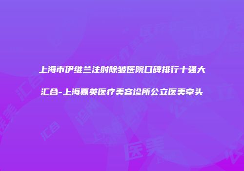 上海市伊维兰注射除皱医院口碑排行十强大汇合-上海嘉英医疗美容诊所公立医美牵头