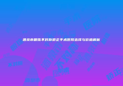 酒泉市眼珠不对称矫正手术医院选择与价格解析