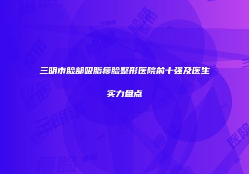 三明市脸部吸脂瘦脸整形医院前十强及医生实力盘点