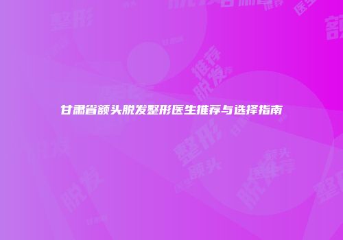 甘肃省额头脱发整形医生推荐与选择指南