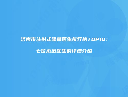 济南市注射式隆鼻医生排行榜TOP10：七位杰出医生的详细介绍
