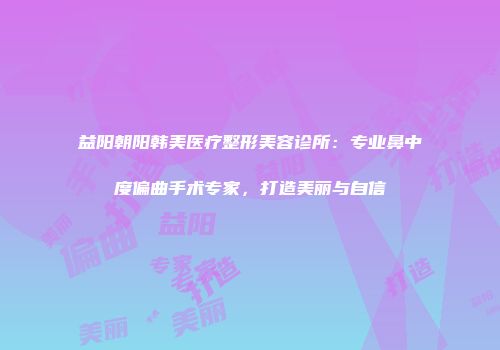 益阳朝阳韩美医疗整形美容诊所：专业鼻中度偏曲手术专家，打造美丽与自信