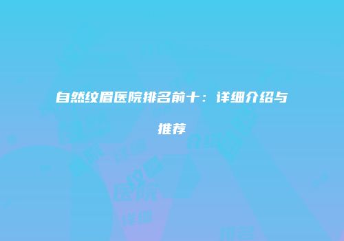 自然纹眉医院排名前十：详细介绍与推荐