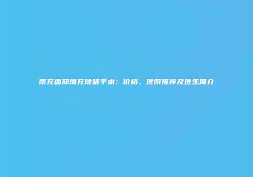 南充面部填充除皱手术：价格、医院推荐及医生简介