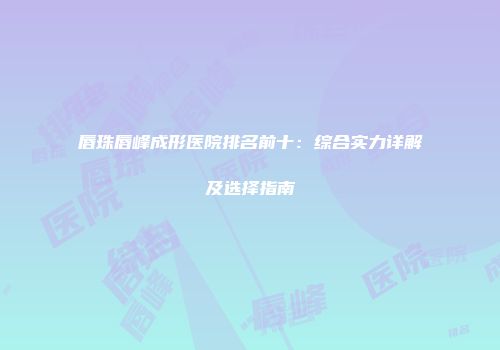 唇珠唇峰成形医院排名前十：综合实力详解及选择指南