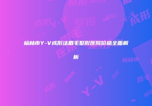 榆林市Y-V成形法眉毛整形医院价格全面解析