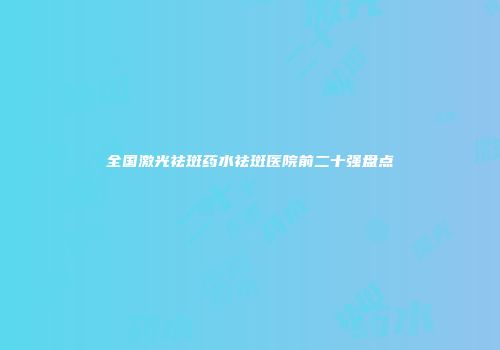 全国激光祛斑药水祛斑医院前二十强盘点