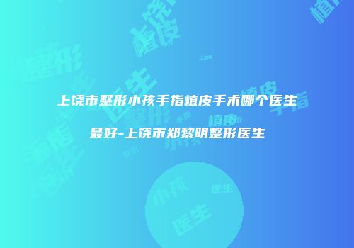 上饶市整形小孩手指植皮手术哪个医生最好-上饶市郑黎明整形医生
