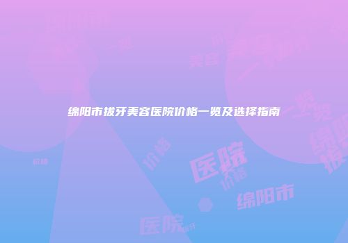 绵阳市拔牙美容医院价格一览及选择指南