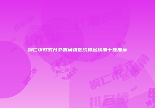 铜仁市韩式开外眼角术医院排名榜前十佳推荐