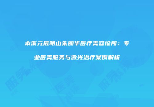 本溪元辰明山朱丽华医疗美容诊所：专业医美服务与激光治疗案例解析
