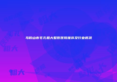 马鞍山市毛孔粗大整形医院推荐及行业概况
