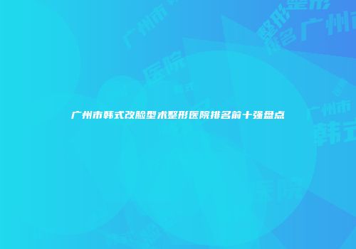 广州市韩式改脸型术整形医院排名前十强盘点