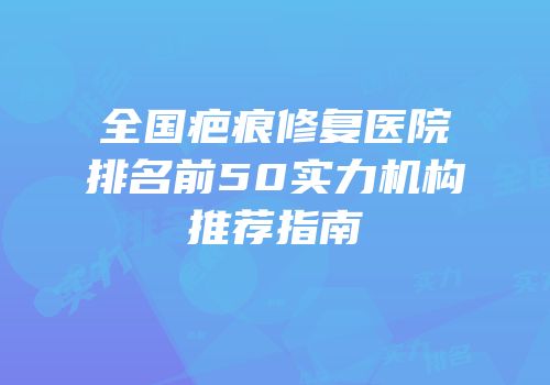 全国疤痕修复医院排名前50实力机构推荐指南