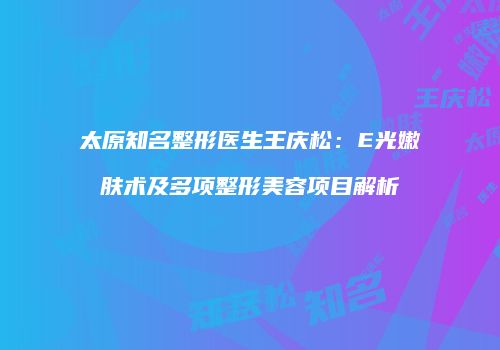 太原知名整形医生王庆松：E光嫩肤术及多项整形美容项目解析