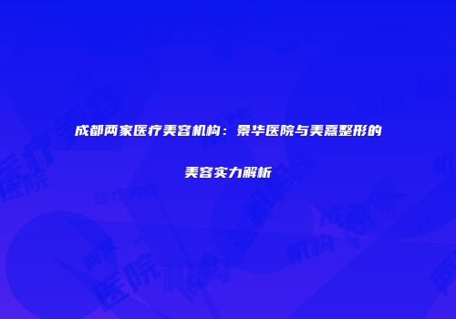 成都两家医疗美容机构：景华医院与美熹整形的美容实力解析