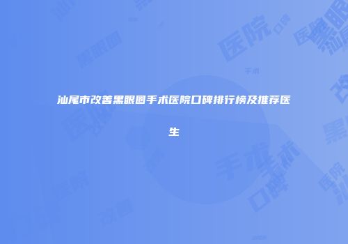 汕尾市改善黑眼圈手术医院口碑排行榜及推荐医生