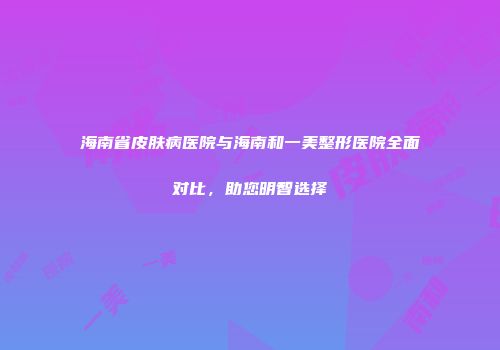 海南省皮肤病医院与海南和一美整形医院全面对比，助您明智选择