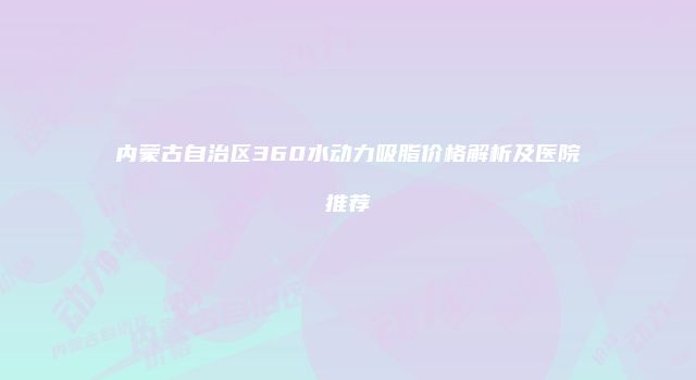 内蒙古自治区360水动力吸脂价格解析及医院推荐