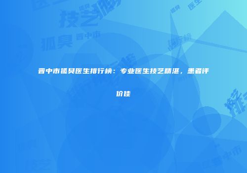 晋中市狐臭医生排行榜：专业医生技艺精湛，患者评价佳