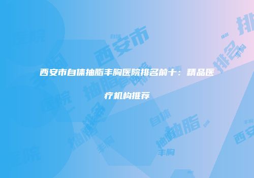 西安市自体抽脂丰胸医院排名前十：精品医疗机构推荐