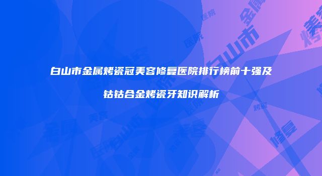 白山市金属烤瓷冠美容修复医院排行榜前十强及钴钴合金烤瓷牙知识解析