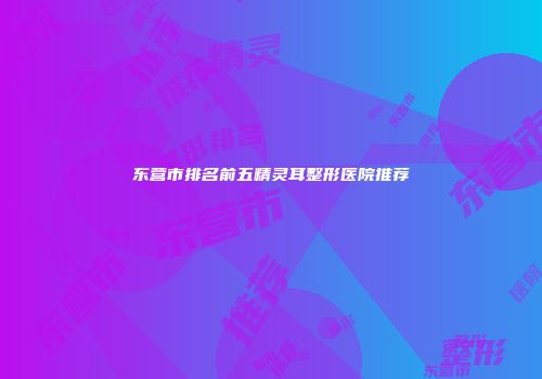 东营市排名前五精灵耳整形医院推荐