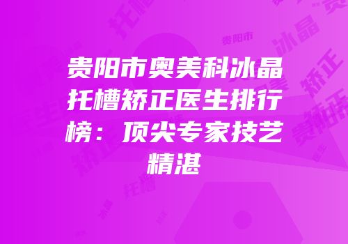 贵阳市奥美科冰晶托槽矫正医生排行榜：顶尖专家技艺精湛