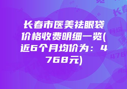 长春市医美祛眼袋价格收费明细一览(近6个月均价为：4768元)