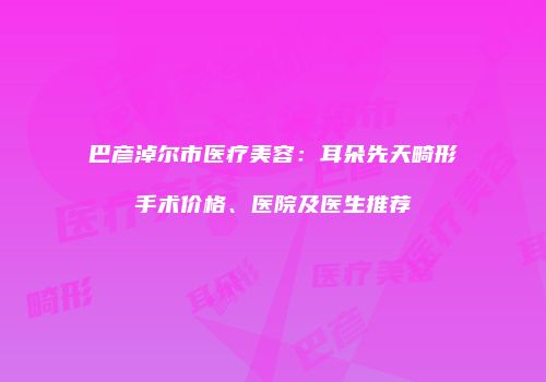 巴彦淖尔市医疗美容：耳朵先天畸形手术价格、医院及医生推荐
