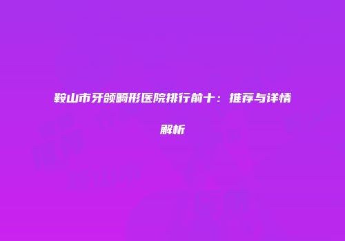 鞍山市牙颌畸形医院排行前十：推荐与详情解析