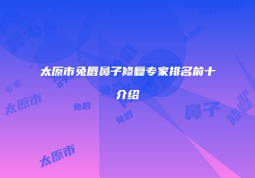 太原市兔唇鼻子修复专家排名前十介绍