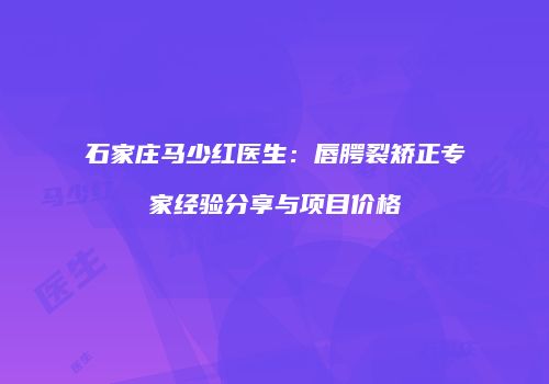 石家庄马少红医生：唇腭裂矫正专家经验分享与项目价格
