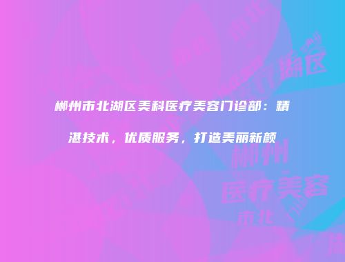 郴州市北湖区美科医疗美容门诊部：精湛技术，优质服务，打造美丽新颜