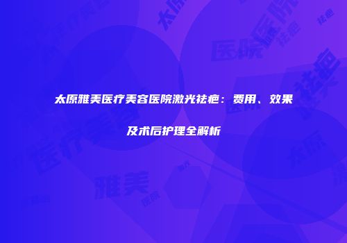 太原雅美医疗美容医院激光祛疤：费用、效果及术后护理全解析