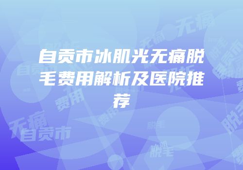 自贡市冰肌光无痛脱毛费用解析及医院推荐