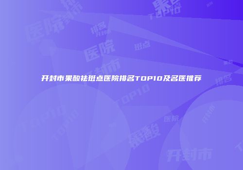 开封市果酸祛斑点医院排名TOP10及名医推荐