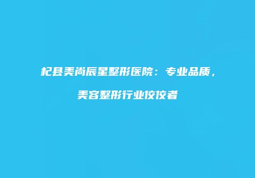 杞县美尚辰星整形医院：专业品质，美容整形行业佼佼者