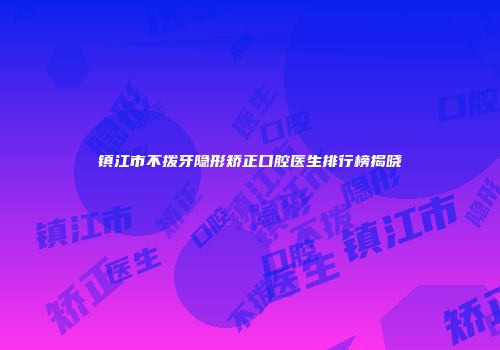 镇江市不拨牙隐形矫正口腔医生排行榜揭晓