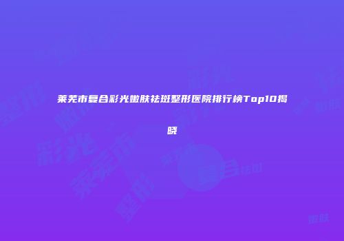 莱芜市复合彩光嫩肤祛斑整形医院排行榜Top10揭晓