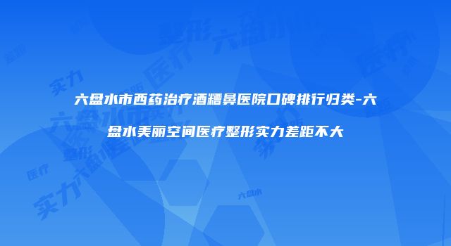 六盘水市西药治疗酒糟鼻医院口碑排行归类-六盘水美丽空间医疗整形实力差距不大