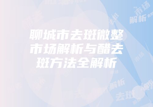 聊城市去斑微整市场解析与醋去斑方法全解析