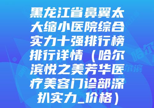 黑龙江省鼻翼太大缩小医院综合实力十强排行榜排行详情（哈尔滨悦之美芳华医疗美容门诊部深扒实力_价格）