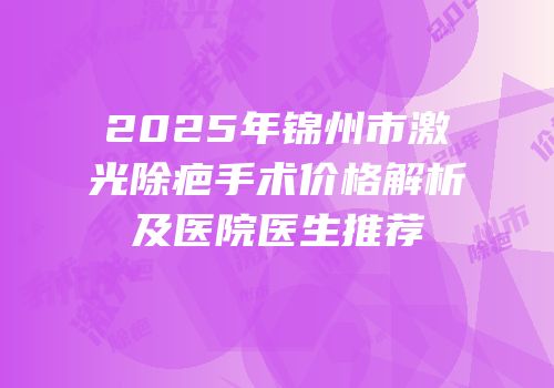 2025年锦州市激光除疤手术价格解析及医院医生推荐
