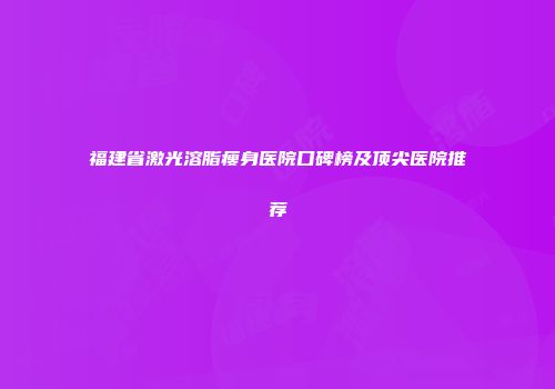 福建省激光溶脂瘦身医院口碑榜及顶尖医院推荐