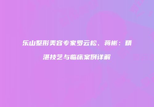 乐山整形美容专家罗云松、蒋彬：精湛技艺与临床案例详解